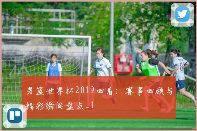 男篮世界杯2019回看:赛事回顾与精彩瞬间盘点_1