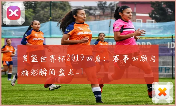 男篮世界杯2019回看:赛事回顾与精彩瞬间盘点_1