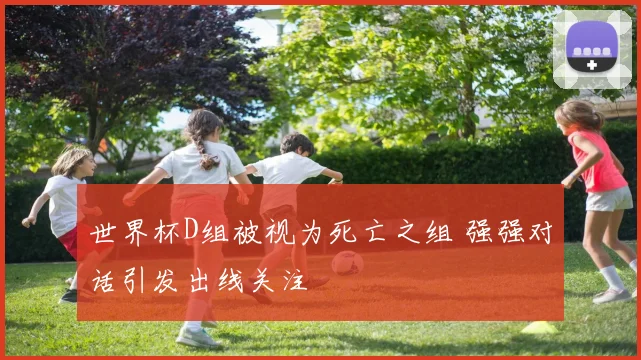 世界杯D组被视为死亡之组 强强对话引发出线关注