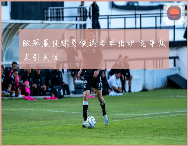 欧冠最佳球员候选名单出炉 竞争焦点引关注