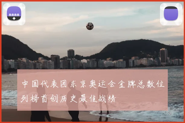 中国代表团东京奥运会金牌总数位列榜首创历史最佳战绩