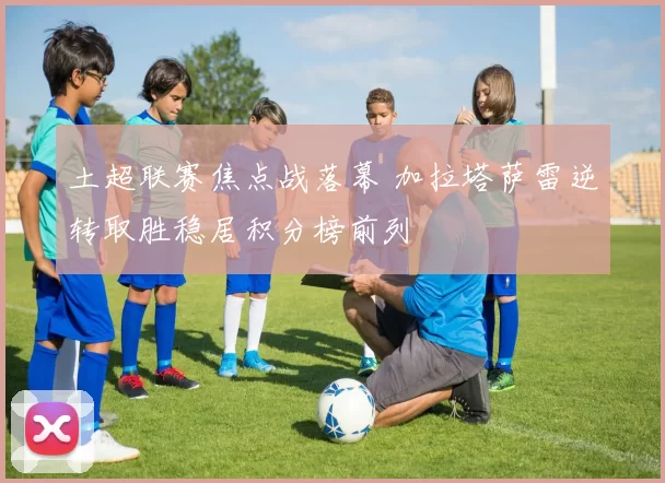 土超联赛焦点战落幕 加拉塔萨雷逆转取胜稳居积分榜前列