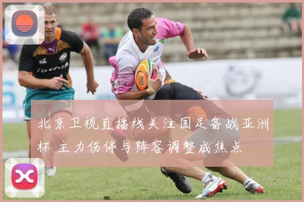 北京卫视直播线关注国足备战亚洲杯 主力伤停与阵容调整成焦点