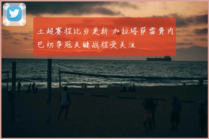 土超赛程比分更新 加拉塔萨雷费内巴切争冠关键战程受关注