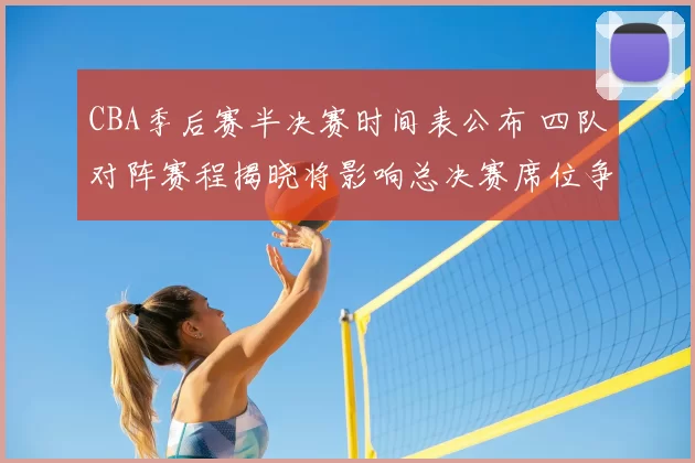 CBA季后赛半决赛时间表公布 四队对阵赛程揭晓将影响总决赛席位争夺