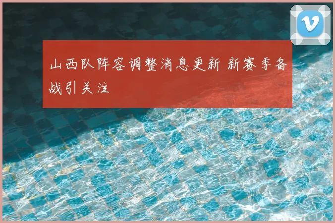 山西队阵容调整消息更新 新赛季备战引关注