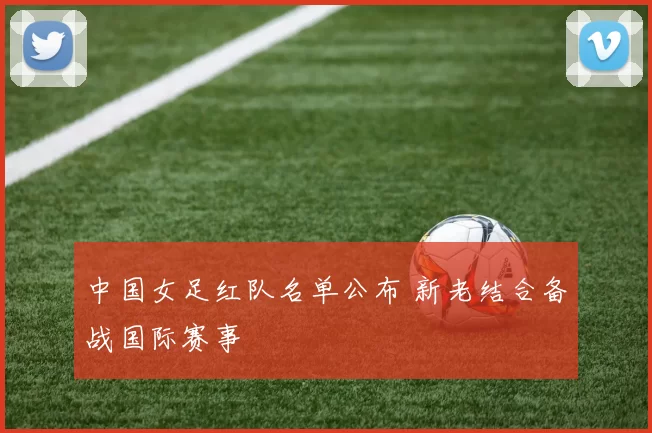 中国女足红队名单公布 新老结合备战国际赛事
