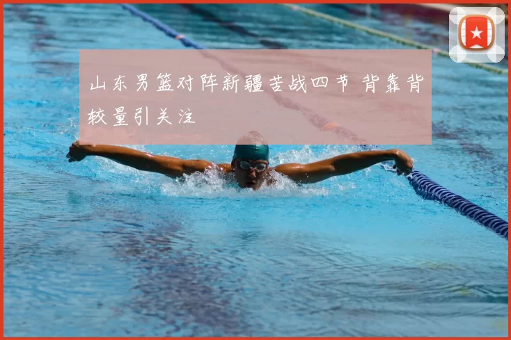 山东男篮对阵新疆苦战四节 背靠背较量引关注