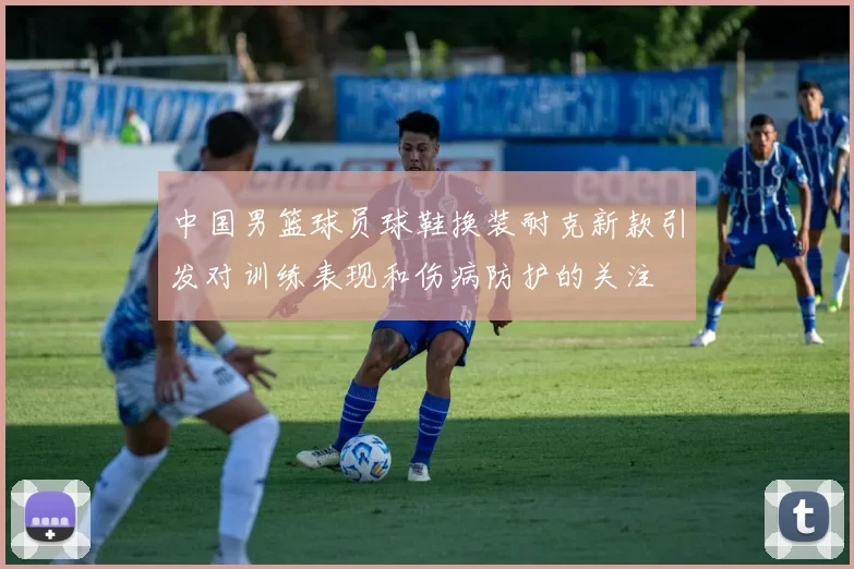中国男篮球员球鞋换装耐克新款引发对训练表现和伤病防护的关注