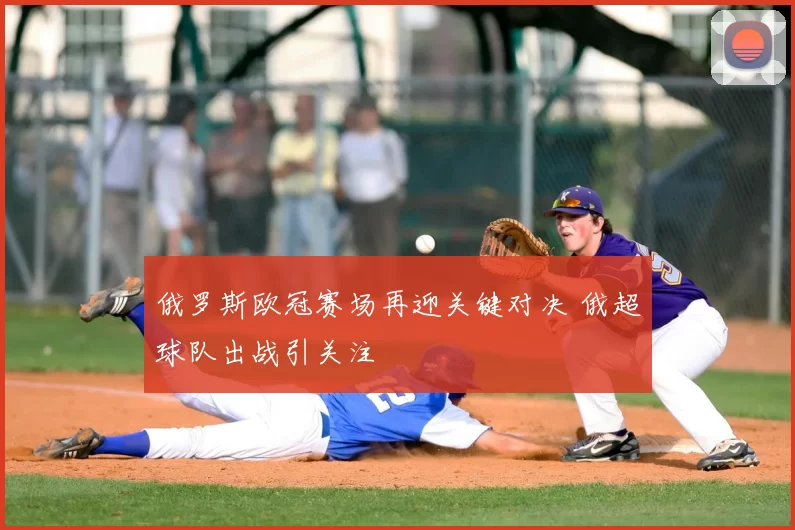 俄罗斯欧冠赛场再迎关键对决 俄超球队出战引关注