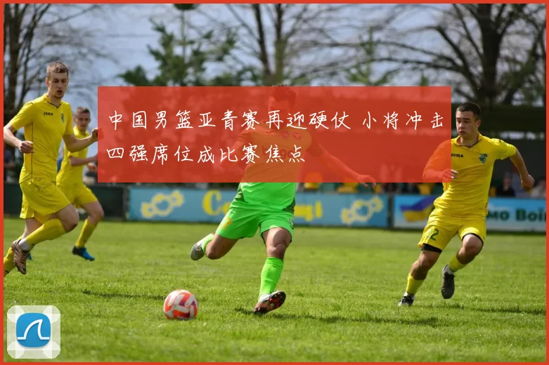 中国男篮亚青赛再迎硬仗 小将冲击四强席位成比赛焦点
