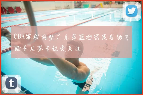 CBA赛程调整广东男篮迎密集客场考验季后赛卡位受关注