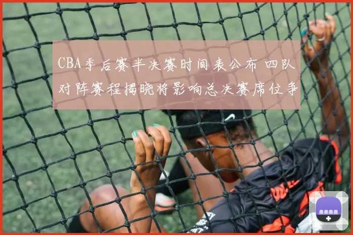 CBA季后赛半决赛时间表公布 四队对阵赛程揭晓将影响总决赛席位争夺