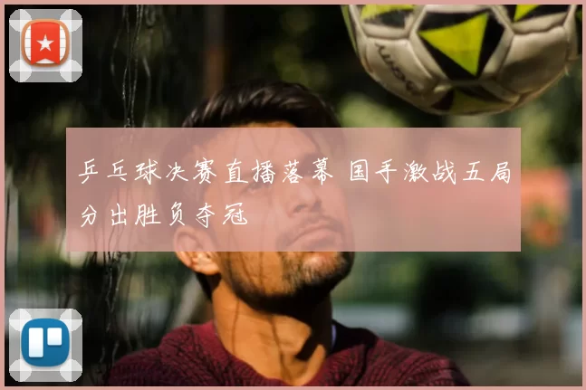 乒乓球决赛直播落幕 国手激战五局分出胜负夺冠