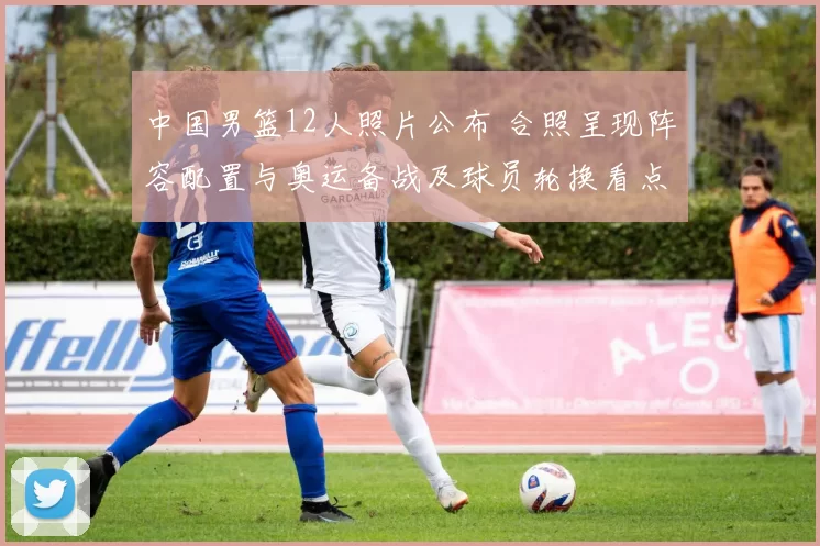 中国男篮12人照片公布 合照呈现阵容配置与奥运备战及球员轮换看点