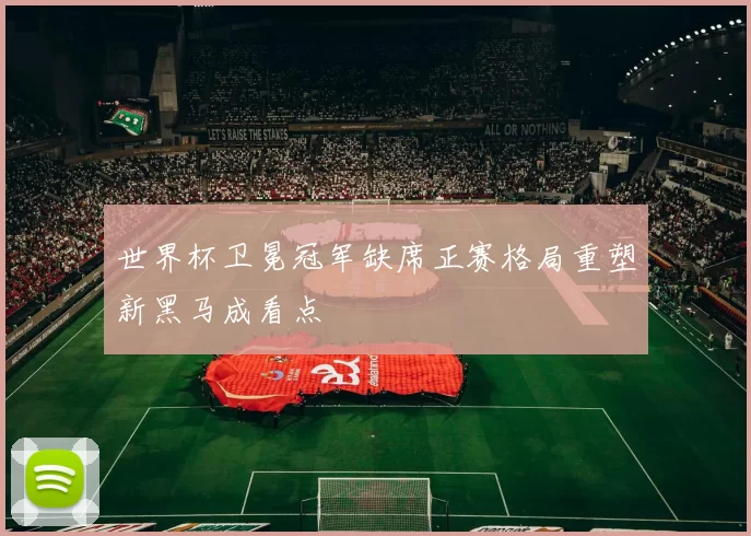 世界杯卫冕冠军缺席正赛格局重塑新黑马成看点