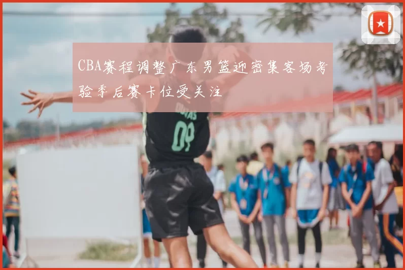 CBA赛程调整广东男篮迎密集客场考验季后赛卡位受关注