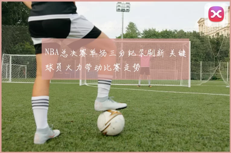 NBA总决赛单场三分纪录刷新 关键球员火力带动比赛走势