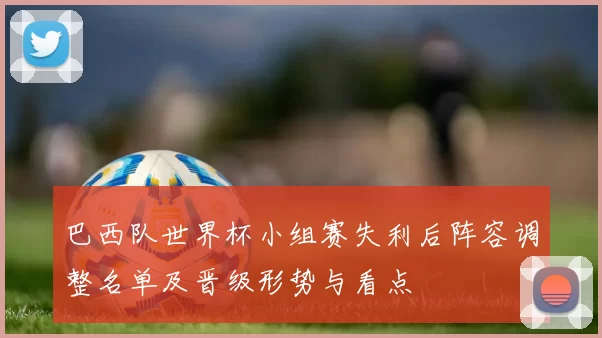巴西队世界杯小组赛失利后阵容调整名单及晋级形势与看点