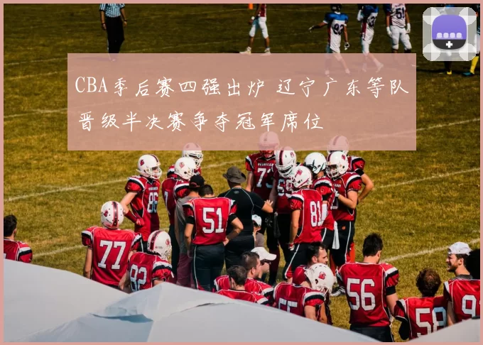 CBA季后赛四强出炉 辽宁广东等队晋级半决赛争夺冠军席位