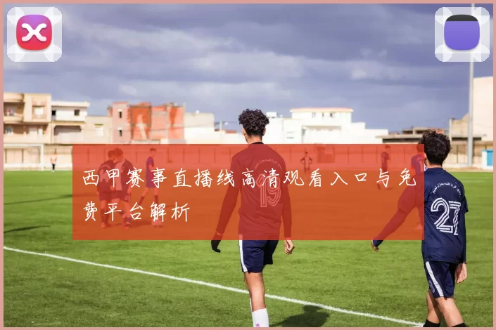 西甲赛事直播线高清观看入口与免费平台解析