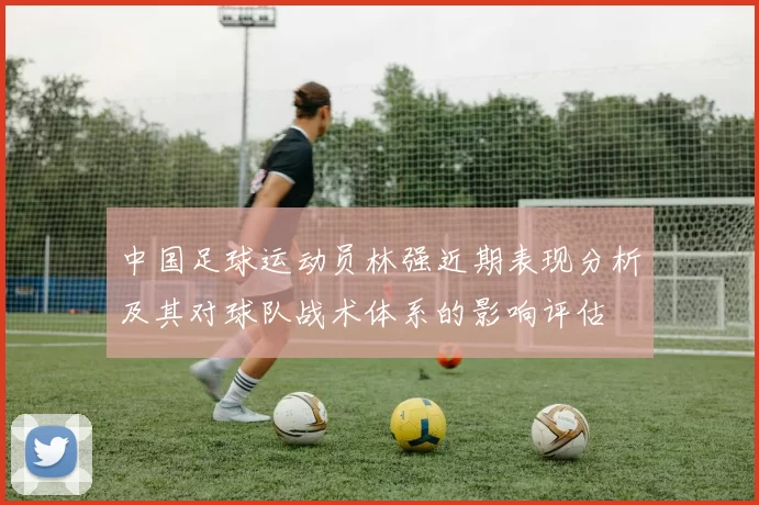 中国足球运动员林强近期表现分析及其对球队战术体系的影响评估