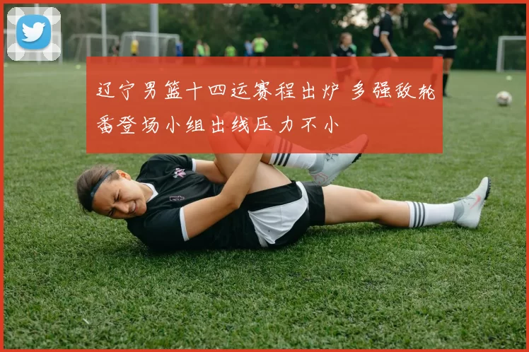 辽宁男篮十四运赛程出炉 多强敌轮番登场小组出线压力不小