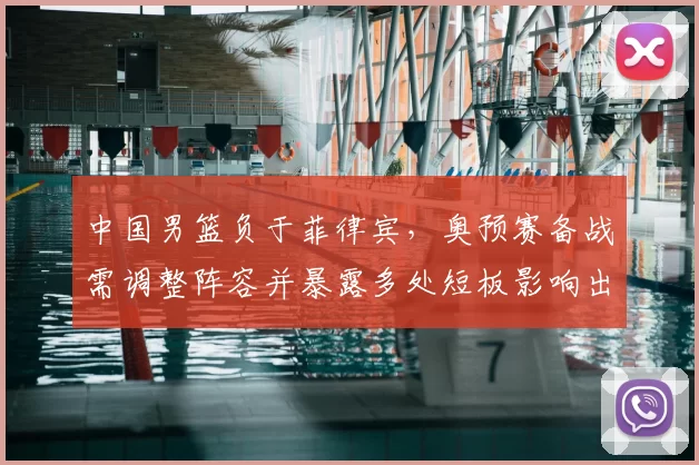 中国男篮负于菲律宾，奥预赛备战需调整阵容并暴露多处短板影响出线前景