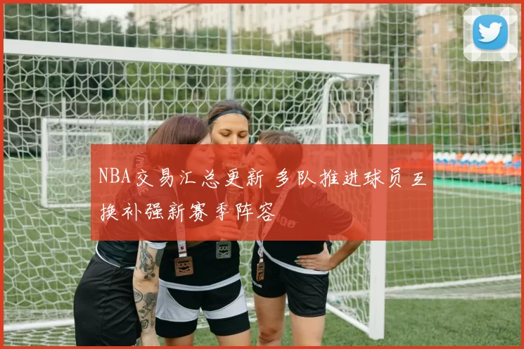 NBA交易汇总更新 多队推进球员互换补强新赛季阵容