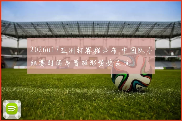 2026u17亚洲杯赛程公布 中国队小组赛时间与晋级形势受关注