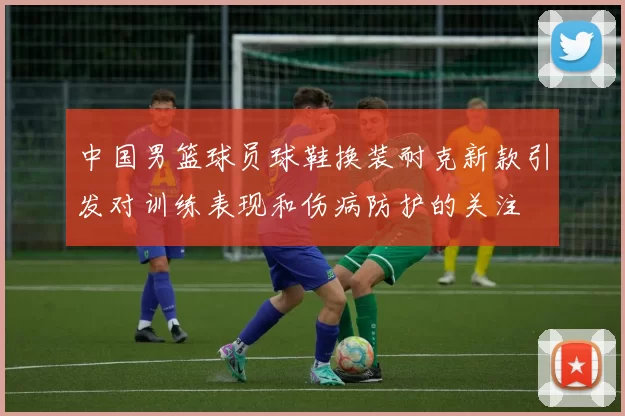 中国男篮球员球鞋换装耐克新款引发对训练表现和伤病防护的关注