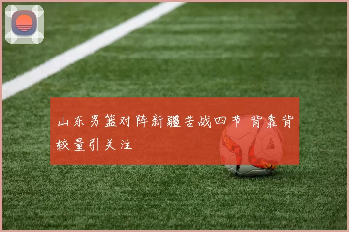 山东男篮对阵新疆苦战四节 背靠背较量引关注