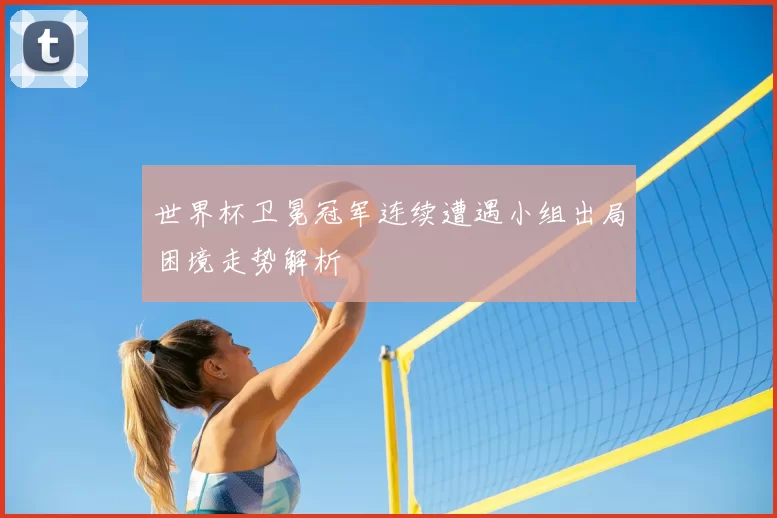 世界杯卫冕冠军连续遭遇小组出局困境走势解析