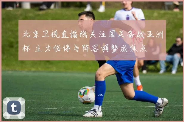 北京卫视直播线关注国足备战亚洲杯 主力伤停与阵容调整成焦点
