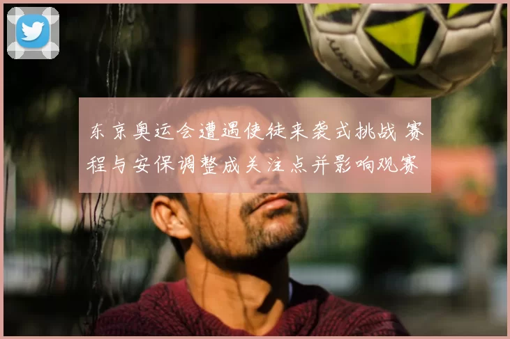 东京奥运会遭遇使徒来袭式挑战 赛程与安保调整成关注点并影响观赛体验