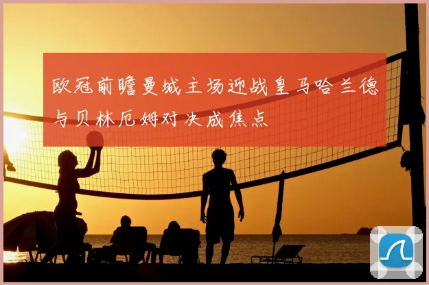 欧冠前瞻曼城主场迎战皇马哈兰德与贝林厄姆对决成焦点