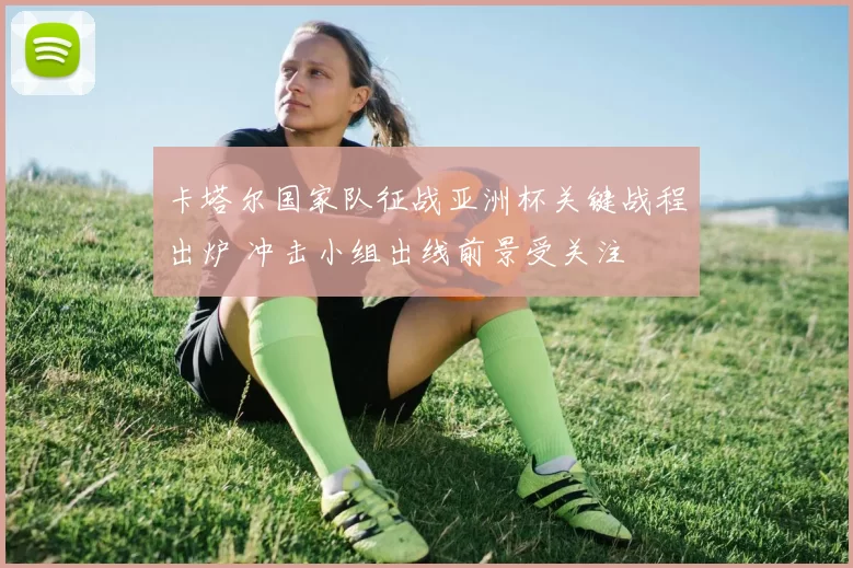 卡塔尔国家队征战亚洲杯关键战程出炉 冲击小组出线前景受关注