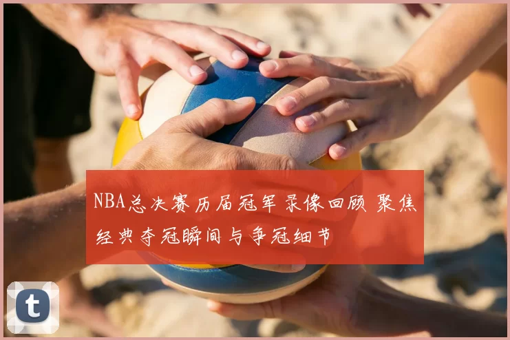 NBA总决赛历届冠军录像回顾 聚焦经典夺冠瞬间与争冠细节