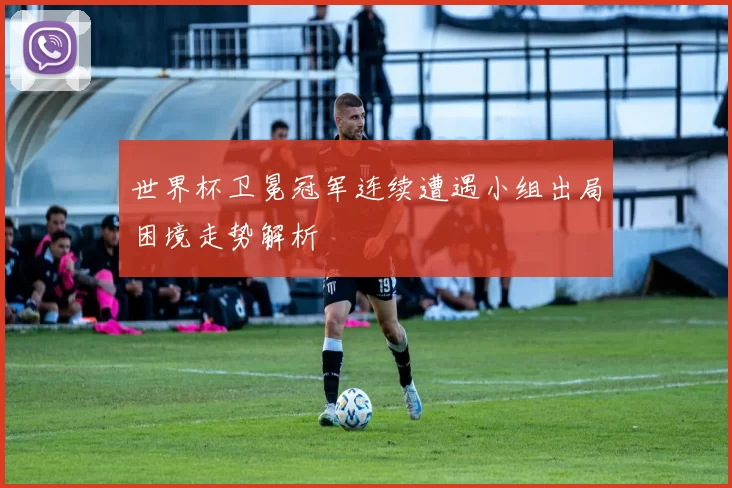 世界杯卫冕冠军连续遭遇小组出局困境走势解析