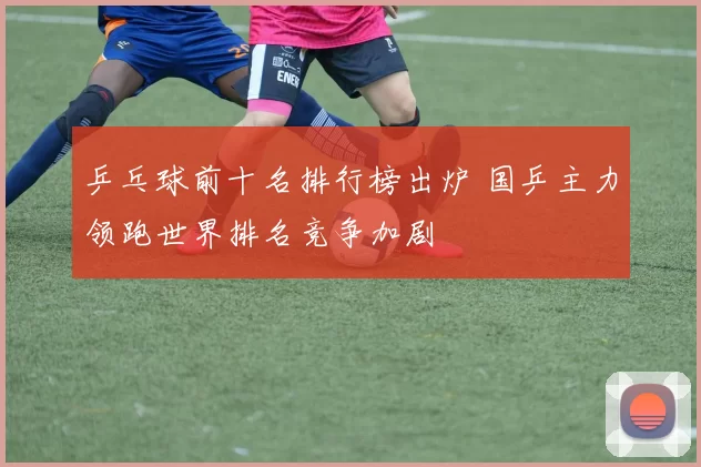 乒乓球前十名排行榜出炉 国乒主力领跑世界排名竞争加剧