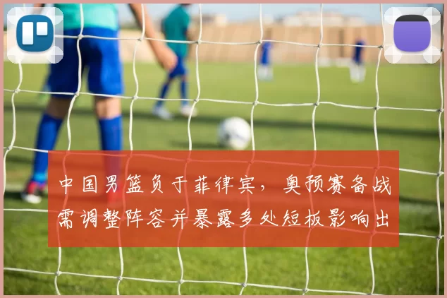 中国男篮负于菲律宾，奥预赛备战需调整阵容并暴露多处短板影响出线前景