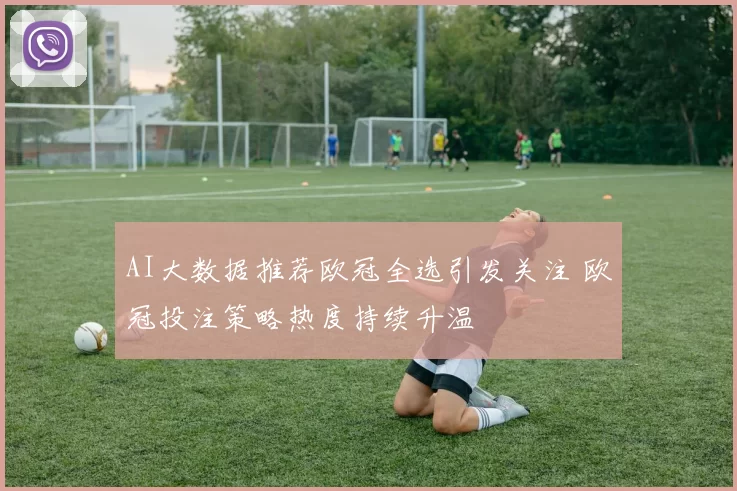 AI大数据推荐欧冠全选引发关注 欧冠投注策略热度持续升温