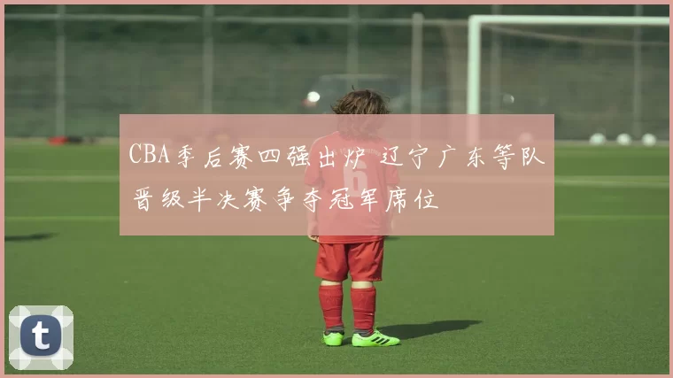 CBA季后赛四强出炉 辽宁广东等队晋级半决赛争夺冠军席位