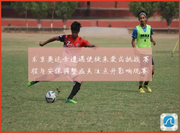 东京奥运会遭遇使徒来袭式挑战 赛程与安保调整成关注点并影响观赛体验