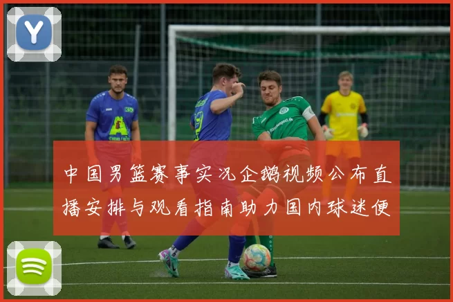 中国男篮赛事实况企鹅视频公布直播安排与观看指南助力国内球迷便捷观赛